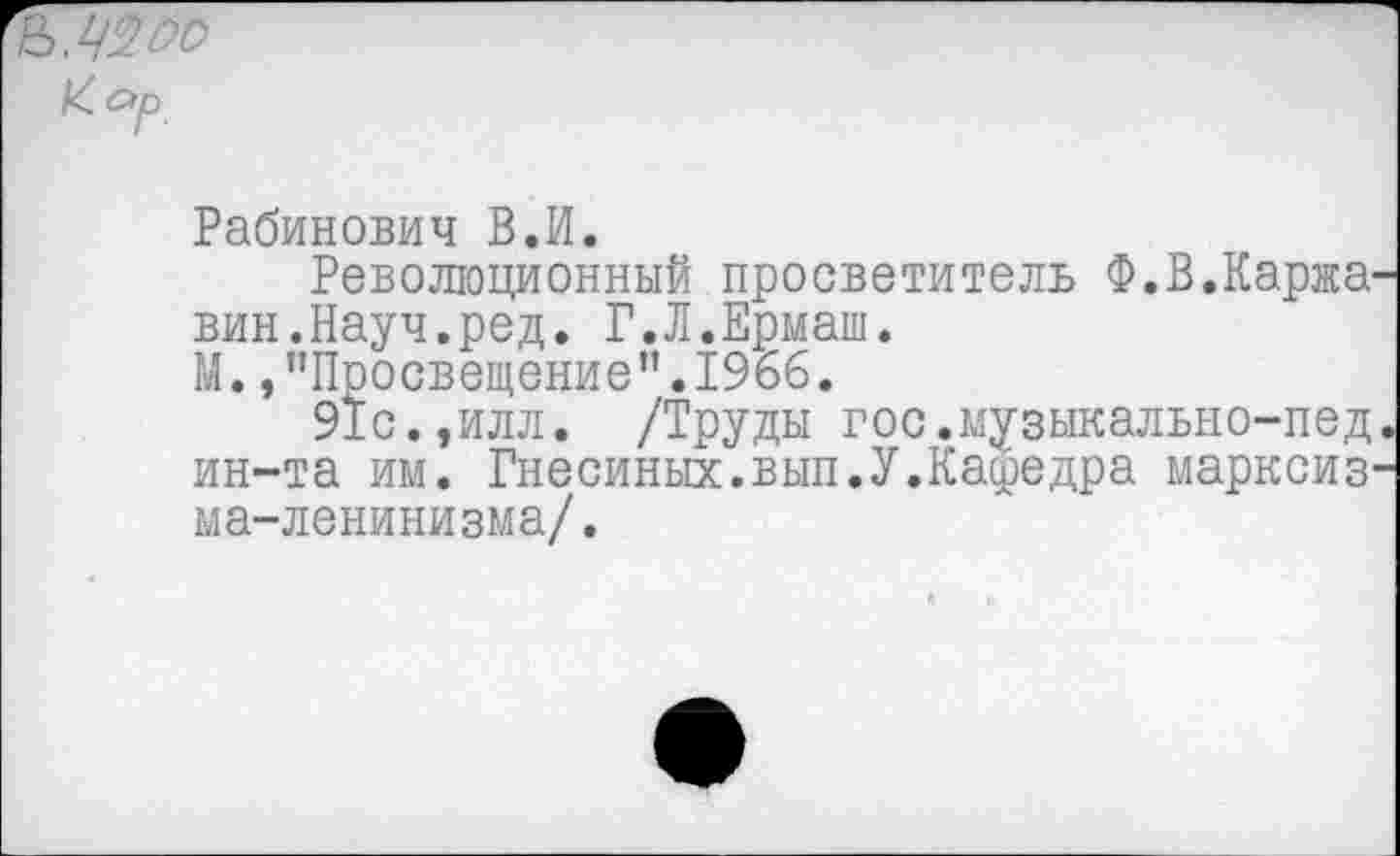 ﻿зл -'Г
к Яр
Рабинович В.И.
Революционный просветитель Ф.В.Каржа-вин.Науч.ред. Г.Л.Ермаш.
М., "Просвещение",1966,
91с.,илл. /Труды гос.музыкально-пед* ин-та им. Гнесиных.вып.У.Кафедра марксизма-ленинизма/.